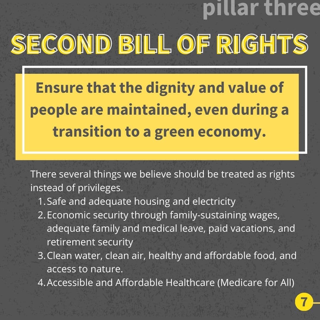 Ensure that the dignity and value of people are maintained, even during a transition to a green economy. There several things we believe should be treated as rights instead of privileges. Safe and adequate housing and electricity Economic security through family-sustaining wages, adequate family and medical leave, paid vacations, and retirement security Clean water, clean air, healthy and affordable food, and access to nature. Accessible and Affordable Healthcare (Medicare for All)