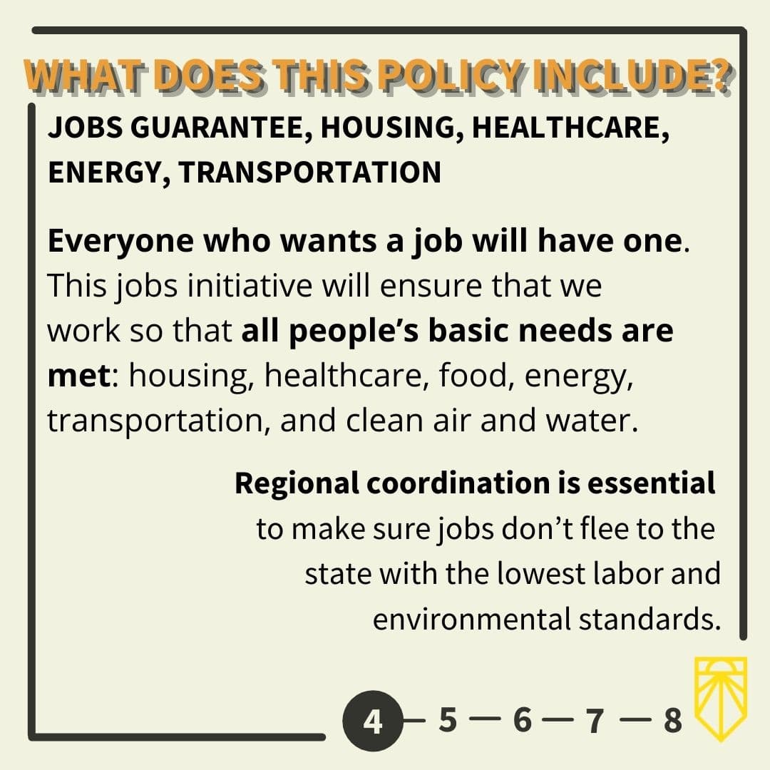 Jobs Guarantee, Housing, Healthcare, Energy, Transportation Everyone who wants a job will have one. This jobs initiative will ensure that we work so that all people’s basic needs are met: housing, healthcare, food, energy, transportation, and clean air and water. Regional coordination is essential to make sure jobs don’t flee to the state with the lowest labor and environmental standards.